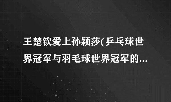 王楚钦爱上孙颖莎(乒乓球世界冠军与羽毛球世界冠军的跨界爱情故事)