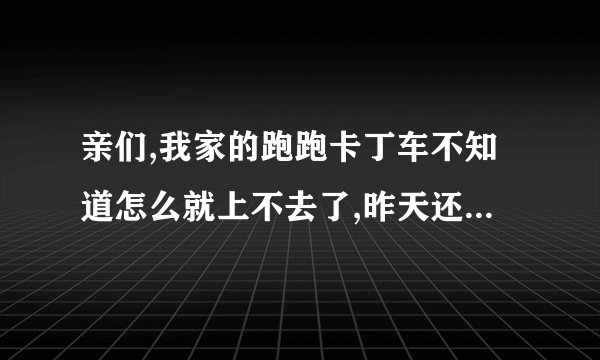 亲们,我家的跑跑卡丁车不知道怎么就上不去了,昨天还好好的..点开之后就显示 