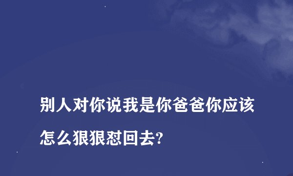 
别人对你说我是你爸爸你应该怎么狠狠怼回去?

