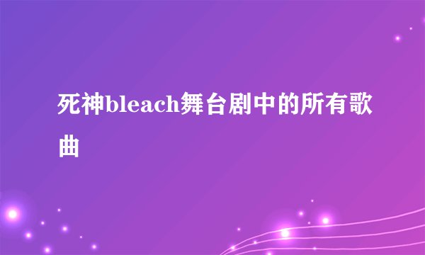 死神bleach舞台剧中的所有歌曲