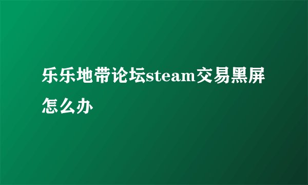 乐乐地带论坛steam交易黑屏怎么办