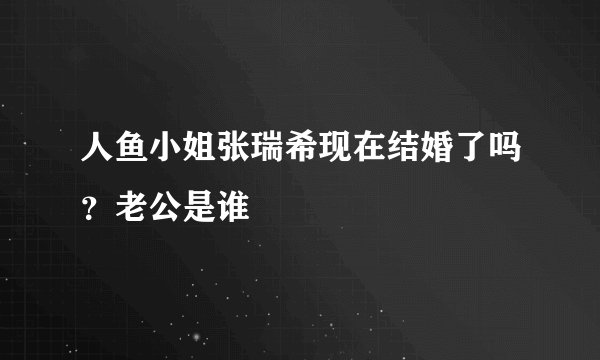 人鱼小姐张瑞希现在结婚了吗？老公是谁