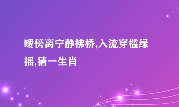 暧傍离宁静拂桥,入流穿槛绿摇,猜一生肖