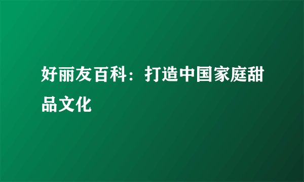 好丽友百科：打造中国家庭甜品文化