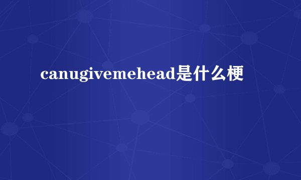 canugivemehead是什么梗