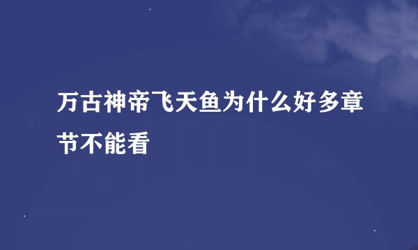 万古神帝飞天鱼为什么好多章节不能看