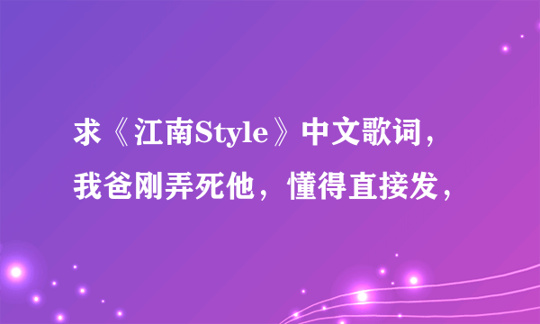求《江南Style》中文歌词，我爸刚弄死他，懂得直接发，
