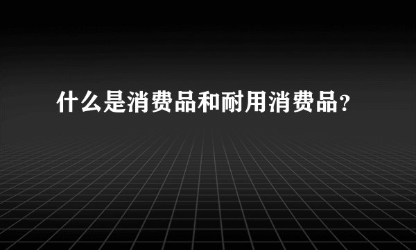 什么是消费品和耐用消费品？