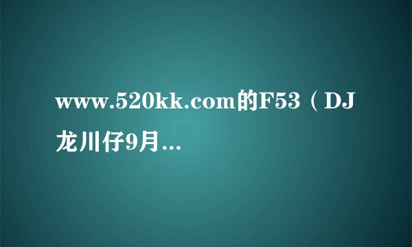 www.520kk.com的F53（DJ龙川仔9月最新精品慢摇串烧的第一首是什么歌