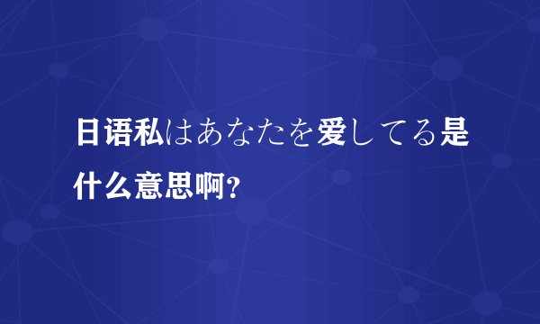 日语私はあなたを爱してる是什么意思啊？
