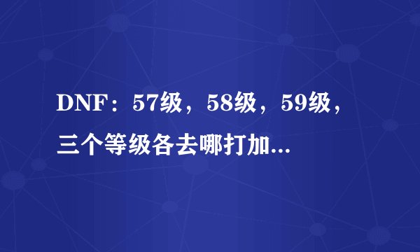 DNF：57级，58级，59级，三个等级各去哪打加的经验多，升级快