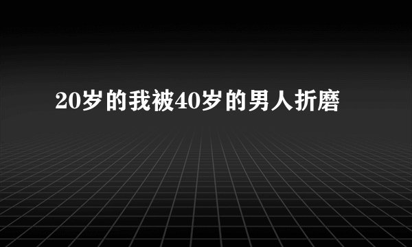 20岁的我被40岁的男人折磨