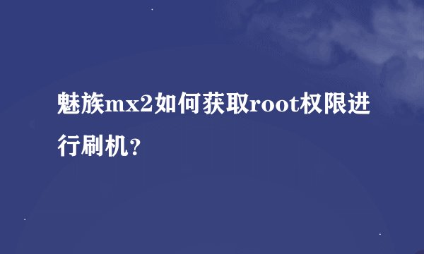 魅族mx2如何获取root权限进行刷机？