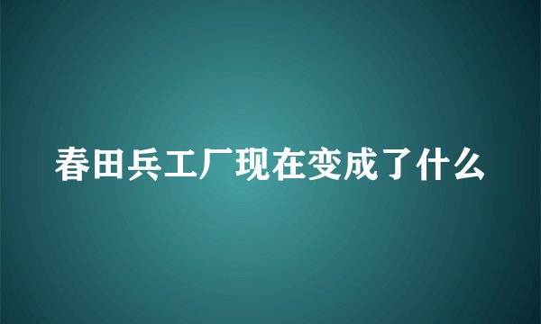 春田兵工厂现在变成了什么