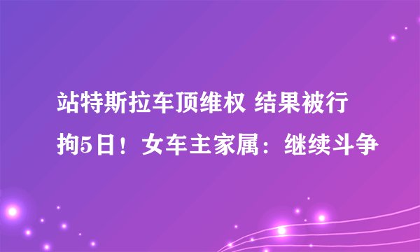 站特斯拉车顶维权 结果被行拘5日！女车主家属：继续斗争
