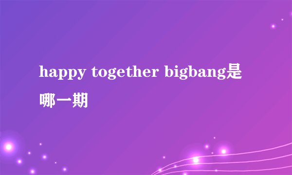 happy together bigbang是哪一期