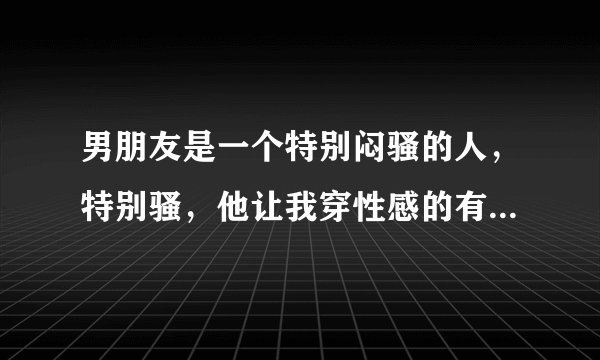 男朋友是一个特别闷骚的人，特别骚，他让我穿性感的有型的衣服，说不喜欢我的穿着，我实在是接受不了，大