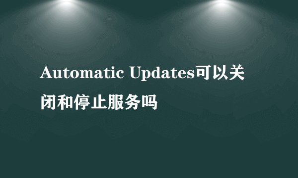 Automatic Updates可以关闭和停止服务吗