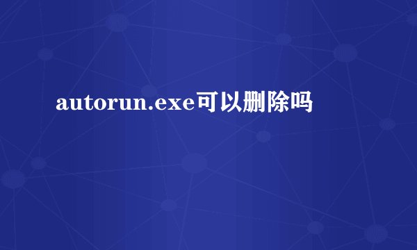autorun.exe可以删除吗