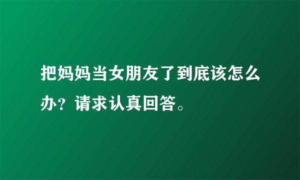 把妈妈当女朋友了到底该怎么办？请求认真回答。