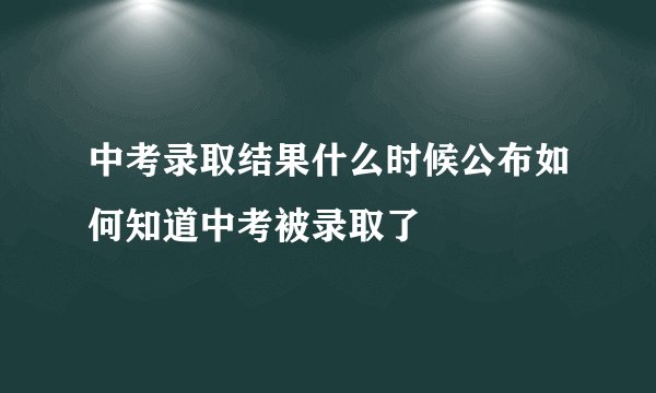 中考录取结果什么时候公布如何知道中考被录取了