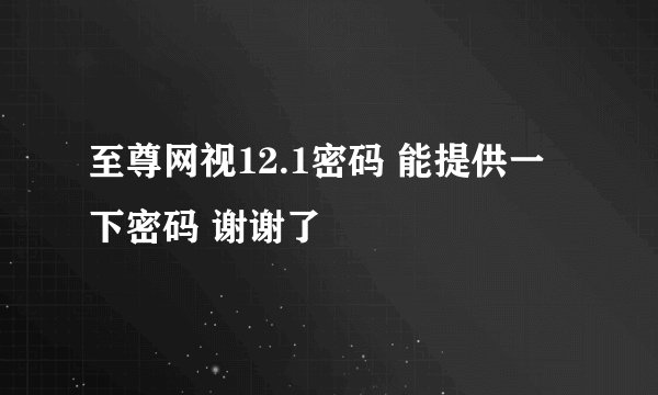至尊网视12.1密码 能提供一下密码 谢谢了