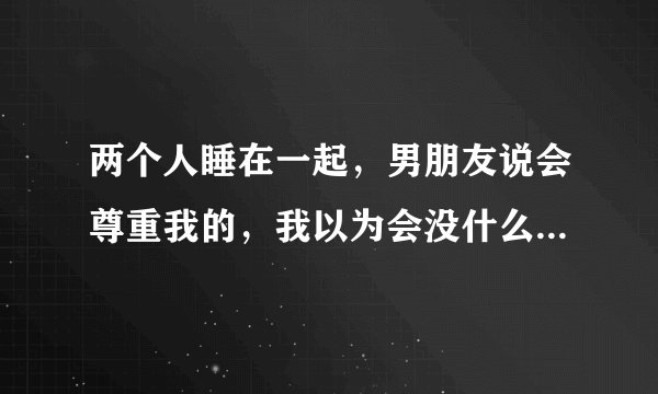 两个人睡在一起，男朋友说会尊重我的，我以为会没什么，但他还是想和我发生关系，我拒绝了，我有点生气，
