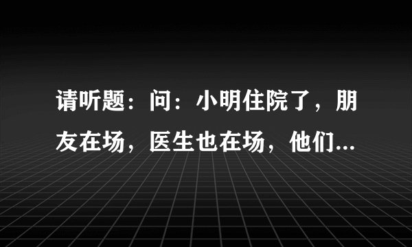 请听题：问：小明住院了，朋友在场，医生也在场，他们聊了一会，朋友走了，医生也跟着走了，问为什么？