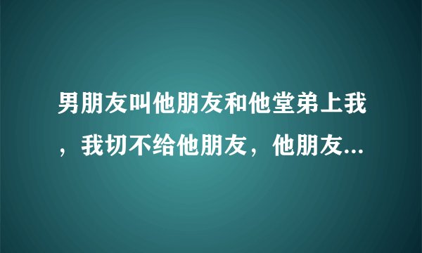 男朋友叫他朋友和他堂弟上我，我切不给他朋友，他朋友强逼我，然后我根我男朋友说，他说没事，下次不给就