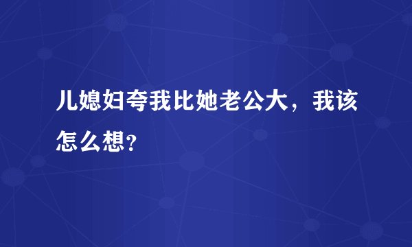 儿媳妇夸我比她老公大，我该怎么想？