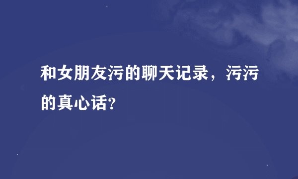 和女朋友污的聊天记录，污污的真心话？