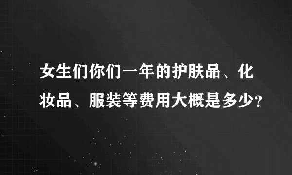 女生们你们一年的护肤品、化妆品、服装等费用大概是多少？