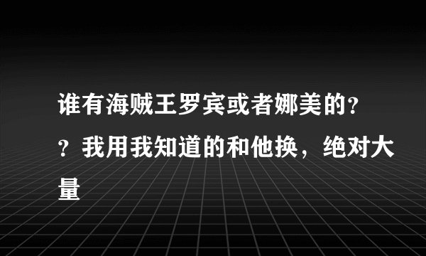谁有海贼王罗宾或者娜美的？？我用我知道的和他换，绝对大量