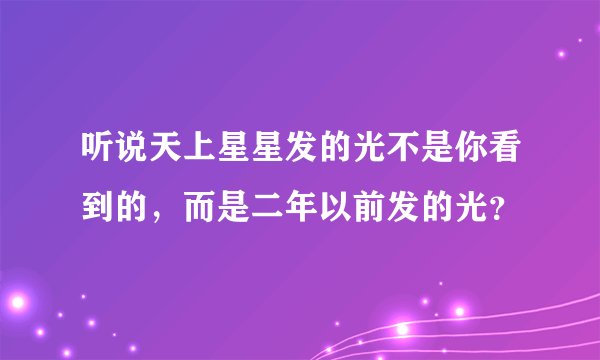 听说天上星星发的光不是你看到的，而是二年以前发的光？