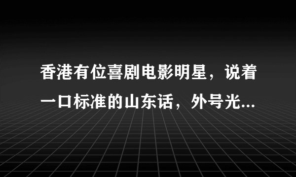 香港有位喜剧电影明星，说着一口标准的山东话，外号光头老。谁知道他的真名是什么啊？