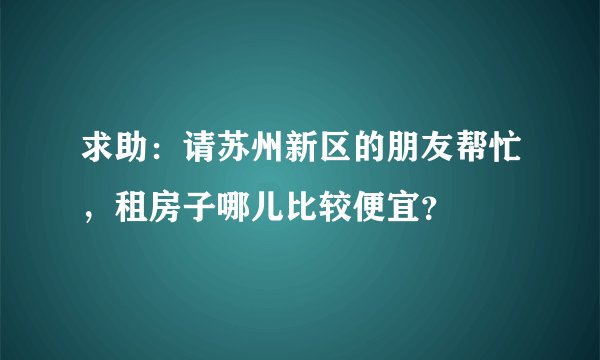 求助：请苏州新区的朋友帮忙，租房子哪儿比较便宜？