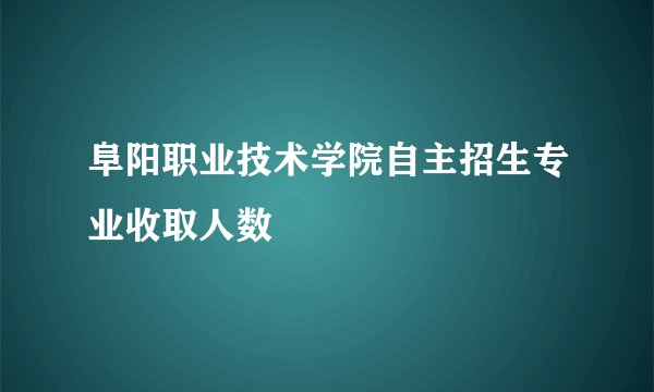 阜阳职业技术学院自主招生专业收取人数