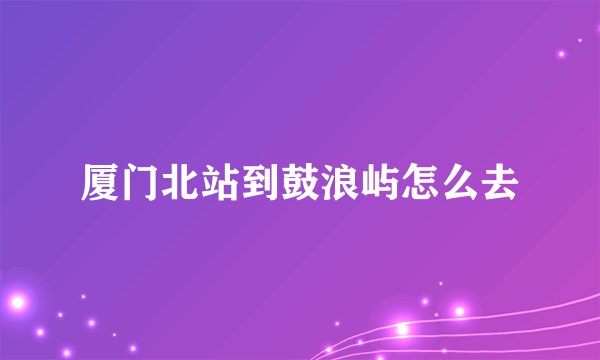厦门北站到鼓浪屿怎么去