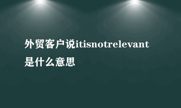外贸客户说itisnotrelevant是什么意思