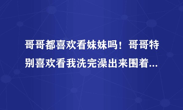 哥哥都喜欢看妹妹吗！哥哥特别喜欢看我洗完澡出来围着浴巾的样子，什么情况啊！帮我分析一下吧！谢谢了！
