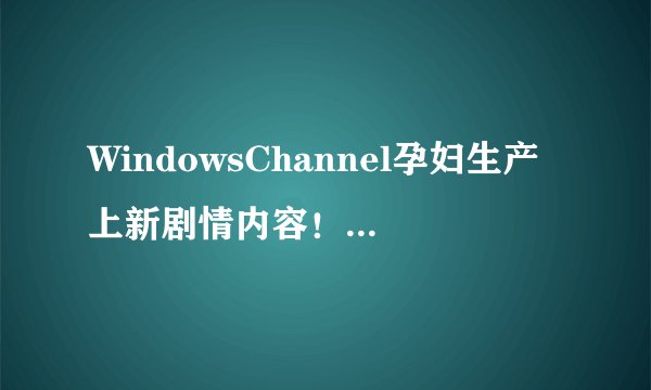 WindowsChannel孕妇生产上新剧情内容！网友:真香！