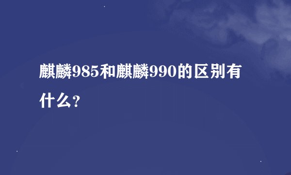 麒麟985和麒麟990的区别有什么？