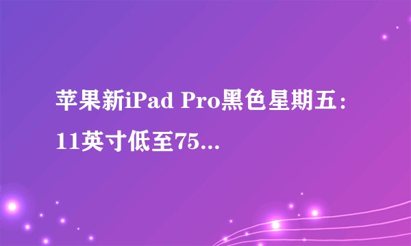 苹果新iPad Pro黑色星期五：11英寸低至759美元，12.9英寸1399美元降价