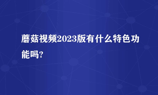 蘑菇视频2023版有什么特色功能吗?