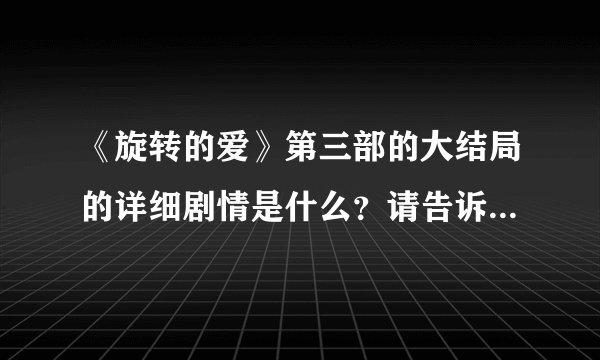 《旋转的爱》第三部的大结局的详细剧情是什么？请告诉我，拜托了！