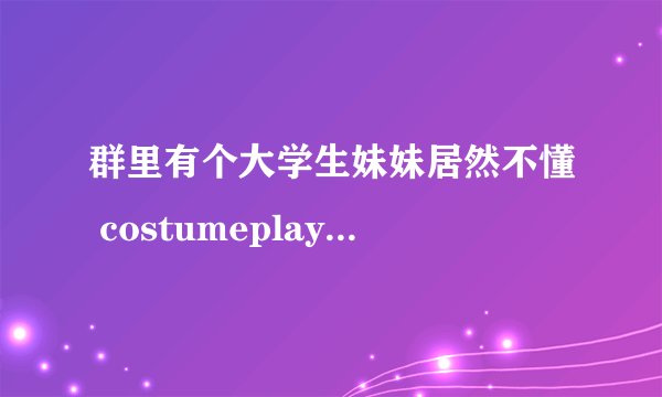 群里有个大学生妹妹居然不懂 costumeplay什么意思