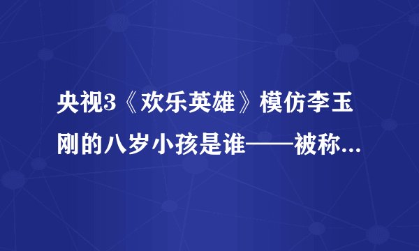 央视3《欢乐英雄》模仿李玉刚的八岁小孩是谁——被称为“李玉刚点唱机”