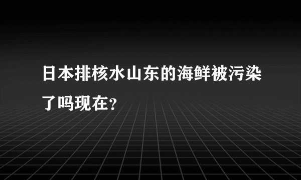 日本排核水山东的海鲜被污染了吗现在？