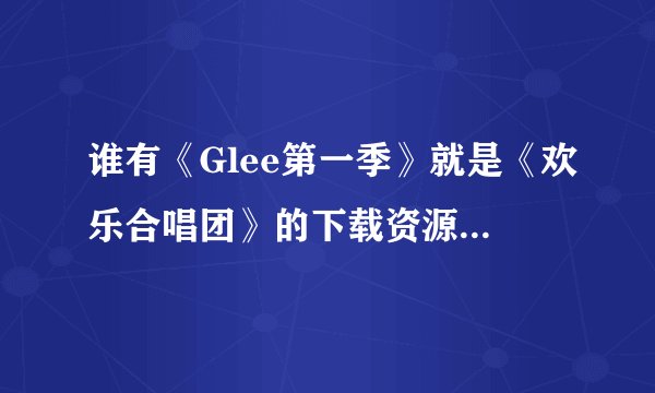 谁有《Glee第一季》就是《欢乐合唱团》的下载资源？电驴的好慢，谁传到115网盘什么的都可以 50分！！！！