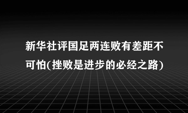 新华社评国足两连败有差距不可怕(挫败是进步的必经之路)